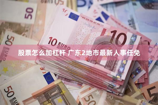 股票怎么加杠杆 广东2地市最新人事任免