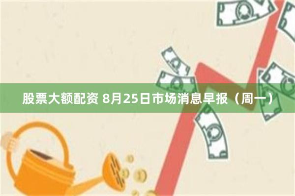 股票大额配资 8月25日市场消息早报（周一）