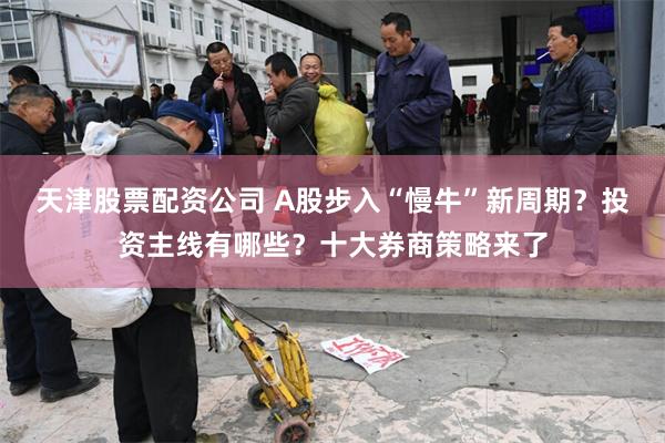天津股票配资公司 A股步入“慢牛”新周期？投资主线有哪些？十大券商策略来了