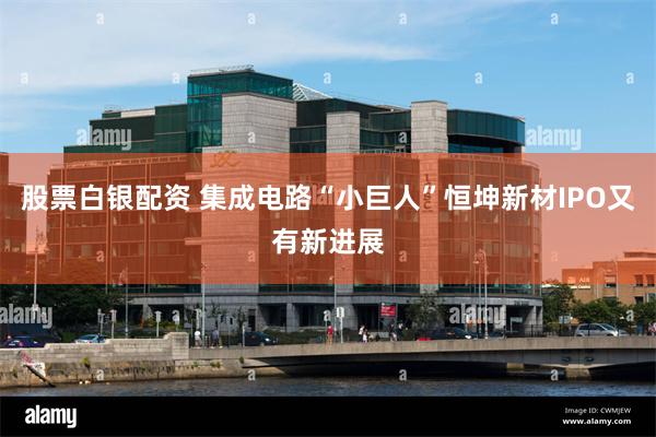 股票白银配资 集成电路“小巨人”恒坤新材IPO又有新进展