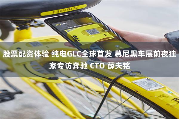 股票配资体验 纯电GLC全球首发 慕尼黑车展前夜独家专访奔驰 CTO 薛夫铭