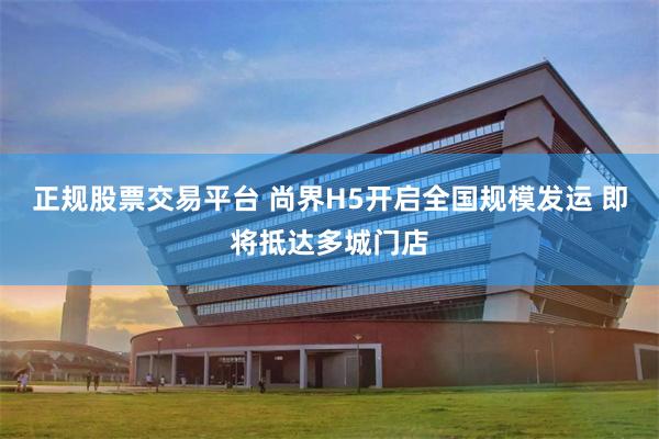 正规股票交易平台 尚界H5开启全国规模发运 即将抵达多城门店