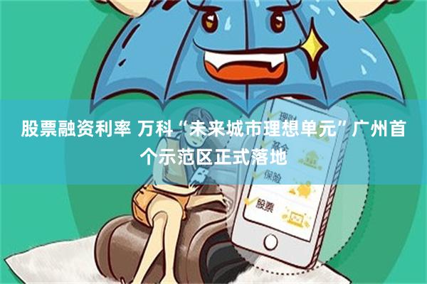 股票融资利率 万科“未来城市理想单元”广州首个示范区正式落地