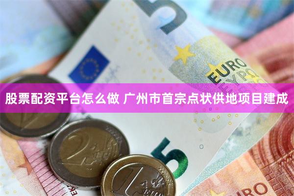 股票配资平台怎么做 广州市首宗点状供地项目建成