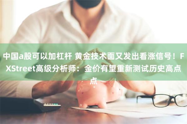 中国a股可以加杠杆 黄金技术面又发出看涨信号!FXStreet高级分析师:金价有望重新测试历史高点