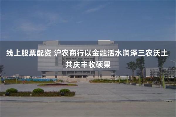 线上股票配资 沪农商行以金融活水润泽三农沃土 共庆丰收硕果