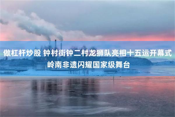 做杠杆炒股 钟村街钟二村龙狮队亮相十五运开幕式 岭南非遗闪耀国家级舞台