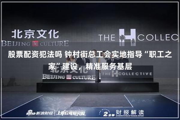 股票配资犯法吗 钟村街总工会实地指导“职工之家”建设，精准服务基层