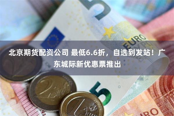 北京期货配资公司 最低6.6折，自选到发站！广东城际新优惠票推出