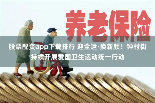 股票配资app下载排行 迎全运·换新颜！钟村街持续开展爱国卫生运动统一行动