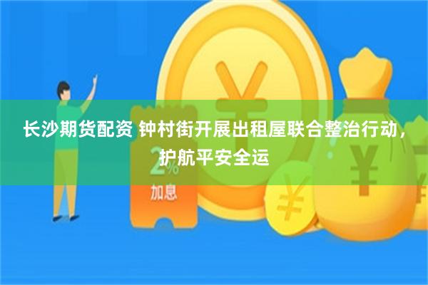 长沙期货配资 钟村街开展出租屋联合整治行动，护航平安全运