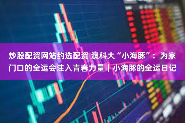 炒股配资网站约选配资 澳科大“小海豚”：为家门口的全运会注入青春力量｜小海豚的全运日记