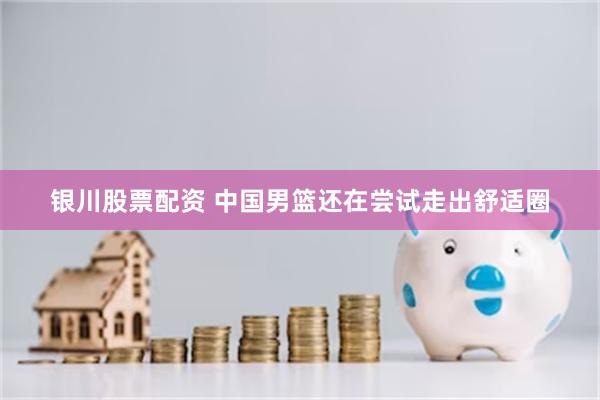 银川股票配资 中国男篮还在尝试走出舒适圈