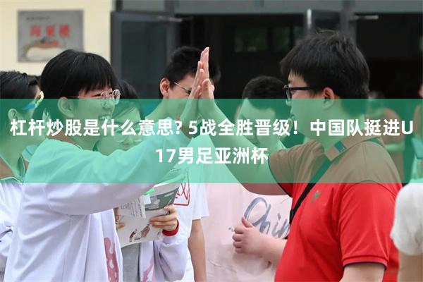 杠杆炒股是什么意思? 5战全胜晋级！中国队挺进U17男足亚洲杯