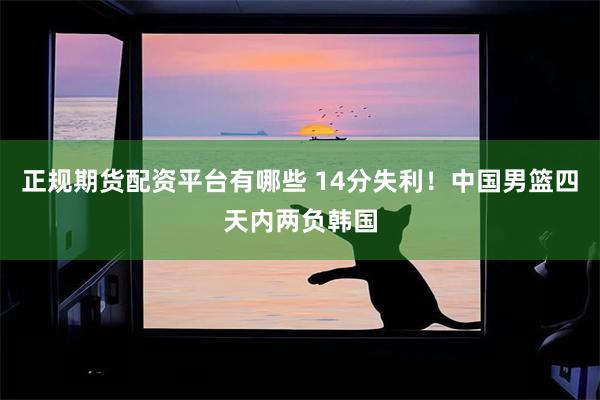 正规期货配资平台有哪些 14分失利！中国男篮四天内两负韩国
