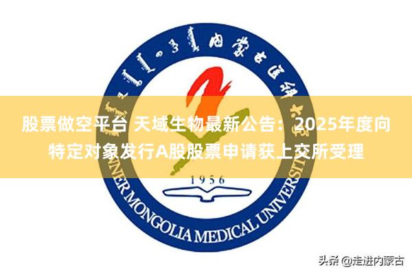 股票做空平台 天域生物最新公告：2025年度向特定对象发行A股股票申请获上交所受理