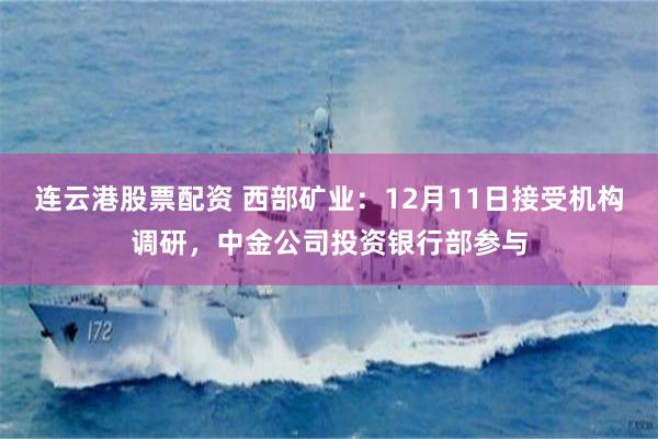 连云港股票配资 西部矿业：12月11日接受机构调研，中金公司投资银行部参与