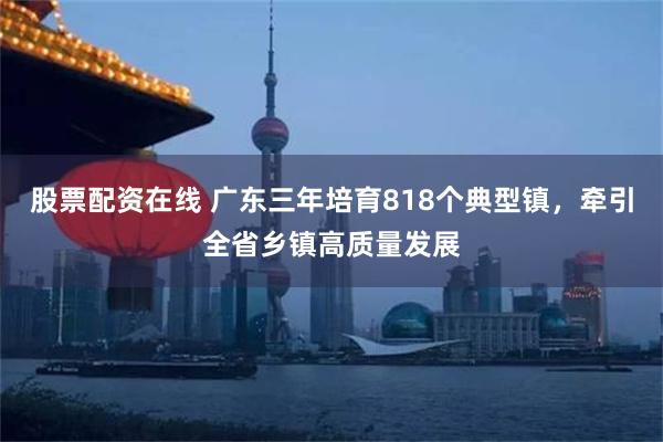 股票配资在线 广东三年培育818个典型镇，牵引全省乡镇高质量发展