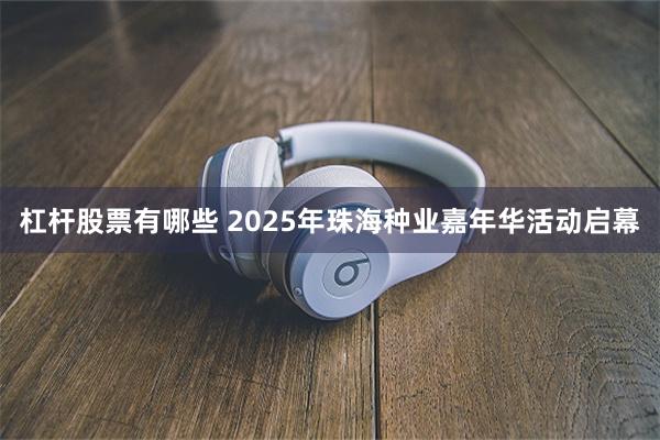 杠杆股票有哪些 2025年珠海种业嘉年华活动启幕