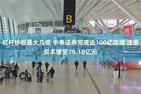 杠杆炒股最大几倍 中泰证券完成近100亿定增 注册资本增至79.18亿元