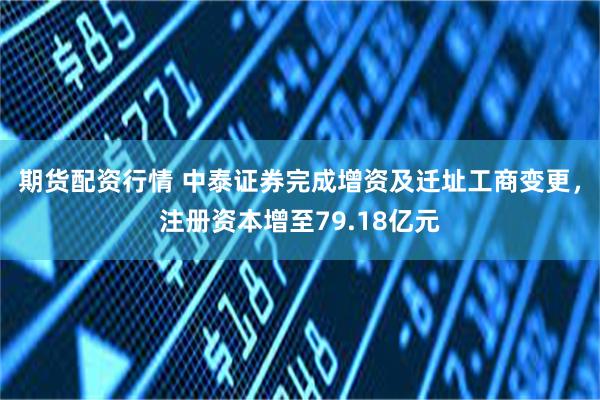 期货配资行情 中泰证券完成增资及迁址工商变更，注册资本增至79.18亿元