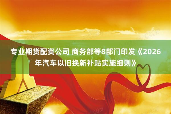 专业期货配资公司 商务部等8部门印发《2026年汽车以旧换新补贴实施细则》