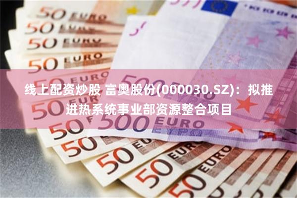 线上配资炒股 富奥股份(000030.SZ)：拟推进热系统事业部资源整合项目