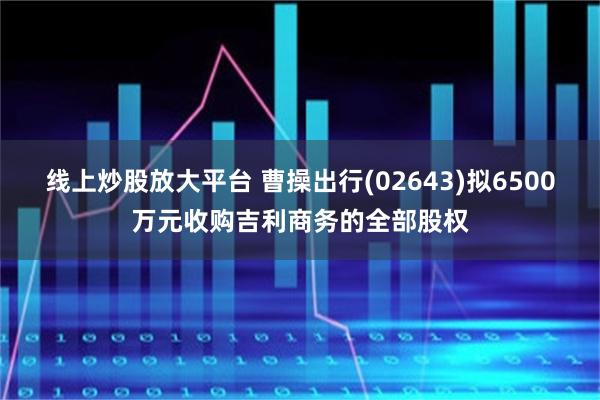 线上炒股放大平台 曹操出行(02643)拟6500万元收购吉利商务的全部股权