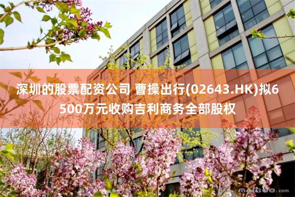 深圳的股票配资公司 曹操出行(02643.HK)拟6500万元收购吉利商务全部股权