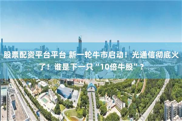 股票配资平台平台 新一轮牛市启动！光通信彻底火了！谁是下一只“10倍牛股”？