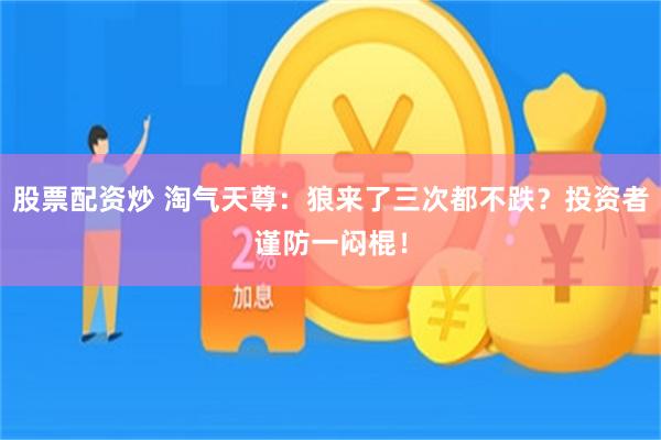 股票配资炒 淘气天尊：狼来了三次都不跌？投资者谨防一闷棍！