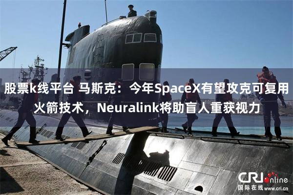 股票k线平台 马斯克：今年SpaceX有望攻克可复用火箭技术，Neuralink将助盲人重获视力