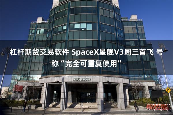 杠杆期货交易软件 SpaceX星舰V3周三首飞 号称“完全可重复使用”