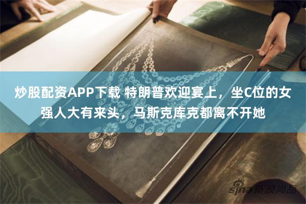 炒股配资APP下载 特朗普欢迎宴上，坐C位的女强人大有来头，马斯克库克都离不开她