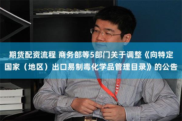 期货配资流程 商务部等5部门关于调整《向特定国家（地区）出口易制毒化学品管理目录》的公告