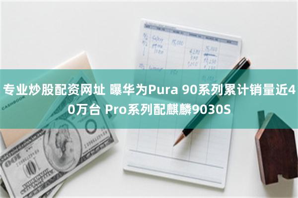 专业炒股配资网址 曝华为Pura 90系列累计销量近40万台 Pro系列配麒麟9030S
