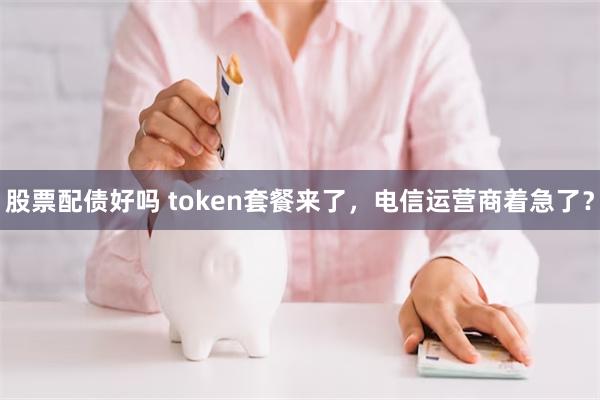 股票配债好吗 token套餐来了,电信运营商着急了?