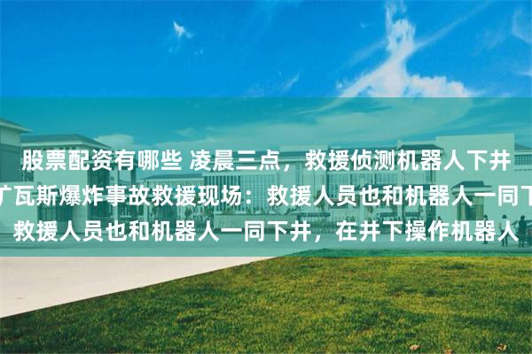 股票配资有哪些 凌晨三点，救援侦测机器人下井探测！记者直击山西煤矿瓦斯爆炸事故救援现场：救援人员也和机器人一同下井，在井下操作机器人