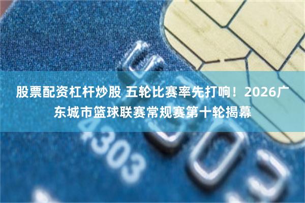 股票配资杠杆炒股 五轮比赛率先打响！2026广东城市篮球联赛常规赛第十轮揭幕