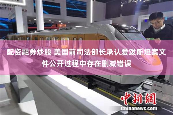 配资融券炒股 美国前司法部长承认爱泼斯坦案文件公开过程中存在删减错误