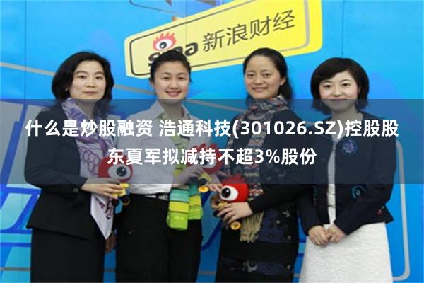什么是炒股融资 浩通科技(301026.SZ)控股股东夏军拟减持不超3%股份
