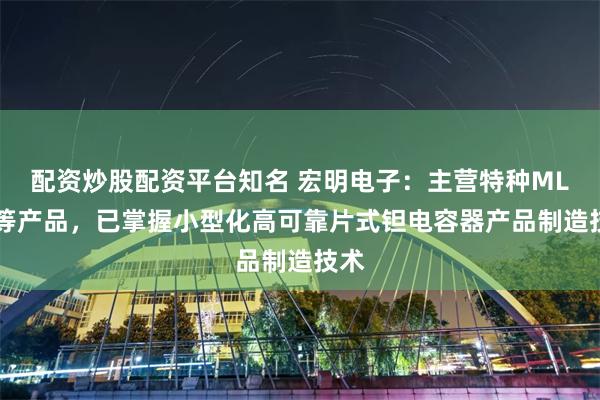配资炒股配资平台知名 宏明电子：主营特种MLCC等产品，已掌握小型化高可靠片式钽电容器产品制造技术