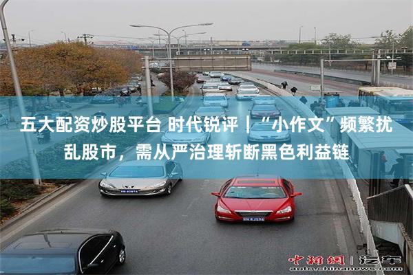 五大配资炒股平台 时代锐评｜“小作文”频繁扰乱股市，需从严治理斩断黑色利益链