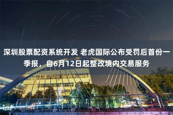 深圳股票配资系统开发 老虎国际公布受罚后首份一季报，自6月12日起整改境内交易服务