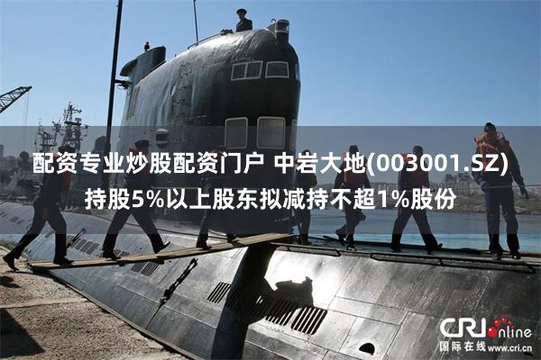 配资专业炒股配资门户 中岩大地(003001.SZ)持股5%以上股东拟减持不超1%股份