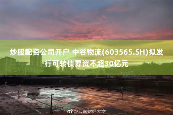 炒股配资公司开户 中谷物流(603565.SH)拟发行可转债募资不超30亿元