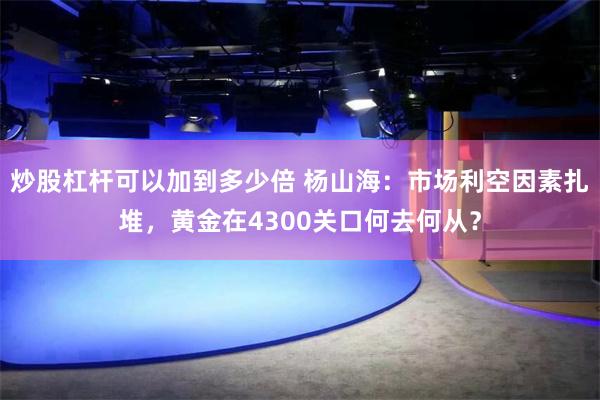 炒股杠杆可以加到多少倍 杨山海：市场利空因素扎堆，黄金在4300关口何去何从？