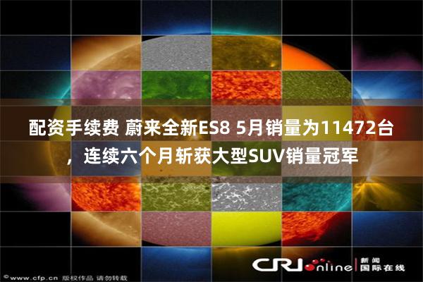 配资手续费 蔚来全新ES8 5月销量为11472台,连续六个月斩获大型SUV销量冠军