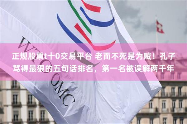 正规股票t十0交易平台 老而不死是为贼！孔子骂得最狠的五句话排名，第一名被误解两千年