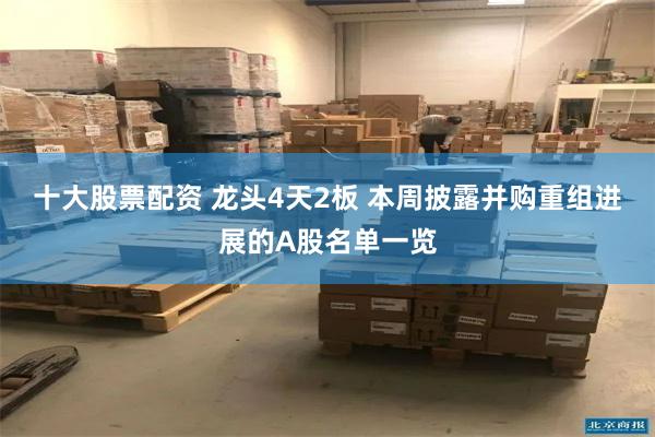十大股票配资 龙头4天2板 本周披露并购重组进展的A股名单一览